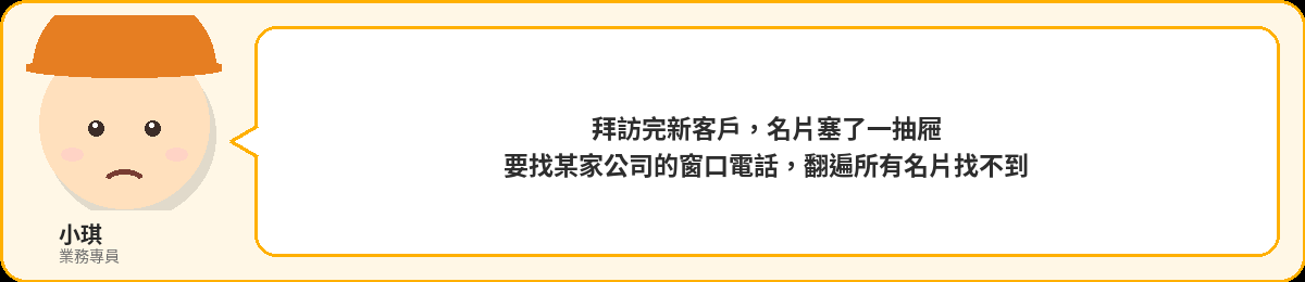 小琪:拜訪完新客戶,名片塞了一抽屜,要找某家公司的窗口電話翻遍所有名片找不到